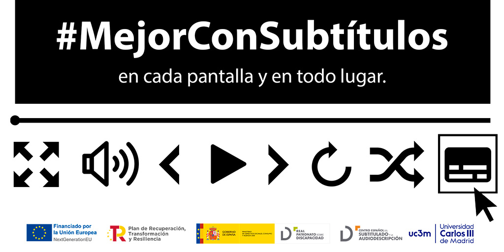 Cartel de campaña. Se muestran los comandos de una barra de vídeo de reproducción online con el botón de 'activar subtítulos' clicado. En la parte inferior de la pantalla se muestra como un subtítulo el nombre de la campaña: #MejorConSubtítulos - en cada pantalla y en todo lugar. 

En la parte inferior se encuentran logotipos: Financiado por los Fondos Next Generation de la Unión Europea, Plan de Recuperación, Transformación y Resiliencia, Ministerio de Derechos Sociales, Consumo y Agenda 2030, Real Patronato sobre Discapacidad, Centro Español del Subtitulado y la Audiodescripción (CESyA), Universidad Carlos III de Madrid.