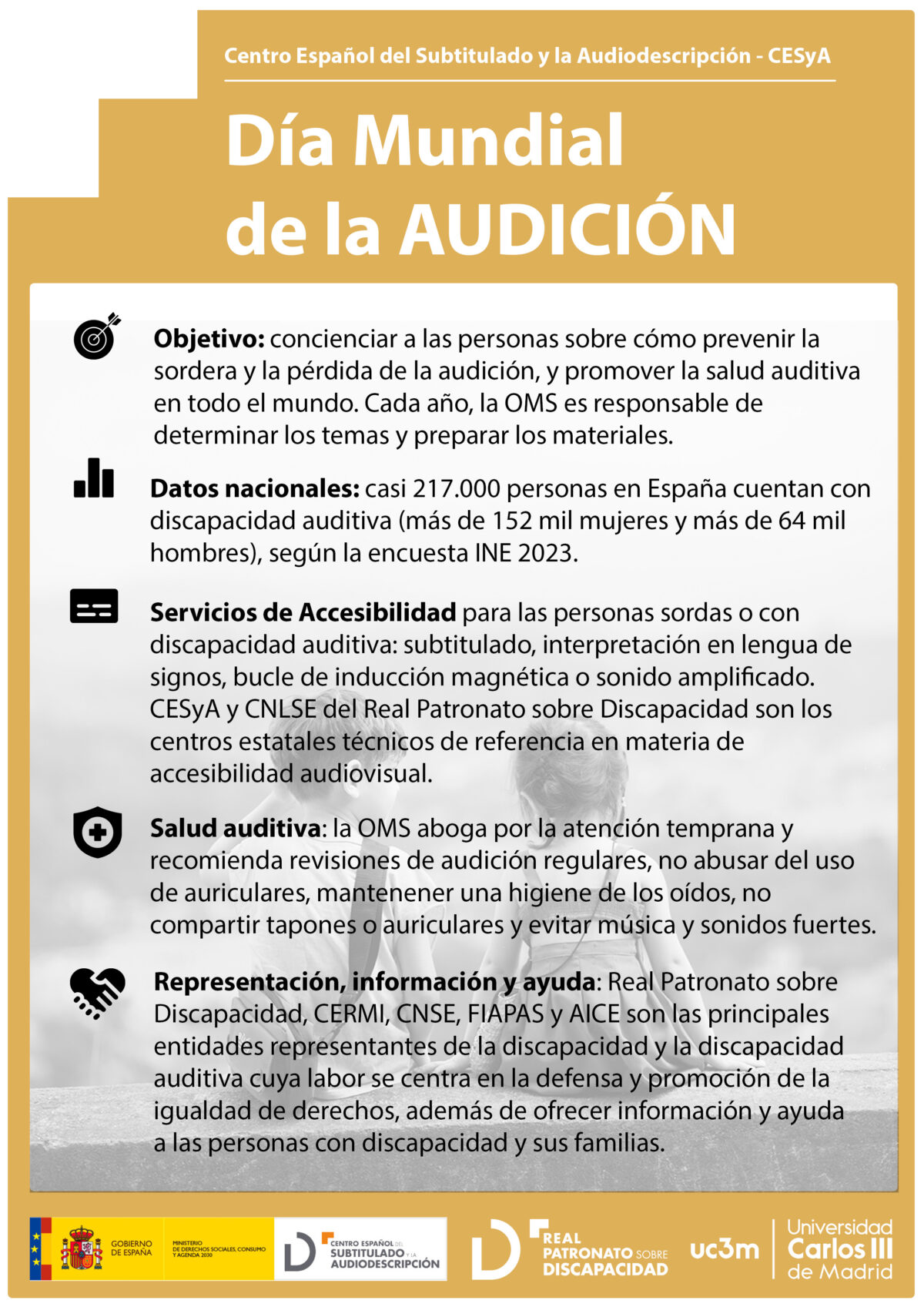 Cartel de color naranja con texto blanco. En la parte superior se encuentra el autor y título: Centro Español del Subtitulado y la Audiodescricpión (CESyA): Día Mundial de la Audición. Debajo en un cuadro blanco con la imagen de fondo de dos niños sentados de espaldas se destacan los siguientes puntos: 1. Objetivo: concienciar a las personas sobre cómo prevenir la sordera y la pérdida de la audición, y promover la salud auditiva en todo el mundo. Cada año, la OMS es responsable de determinar los temas y preparar los materiales. 2. Datos nacionales: casi 217.000 personas en España cuentan con discapacidad auditiva (más de 152 mil mujeres y más de 64 mil hombres), según la encuesta INE 2023.  3. Servicios de Accesibilidad para las personas sordas o con discapacidad auditiva: subtitulado, interpretación en lengua de signos, bucle de inducción magnética o sonido amplificado. CESyA y CNLSE del Real Patronato sobre Discapacidad son los centros estatales técnicos de referencia en materia de accesibilidad audiovisual. 4. Salud auditiva: la OMS aboga por la atención temprana y recomienda revisiones de audición regulares, no abusar del uso de auriculares, mantener una higiene de los oídos, no compartir tapones o auriculares y evitar música y sonidos fuertes. 5. Representación, información y ayuda: Real Patronato sobre Discapacidad, CERMI, CNSE, FIAPAS y AICE son las principales entidades representantes de la discapacidad y la discapacidad auditiva cuya labor se centra en la defensa y promoción de la igualdad de derechos, además de ofrecer información y ayuda a las personas con discapacidad y sus familias. 
En la parte inferior logotipo combinado de CESyA y Ministerio de Derechos Sociales, Consumo y Agenda 2030, Real Patronato sobre Discapacidad y Universidad Carlos III de Madrid.
